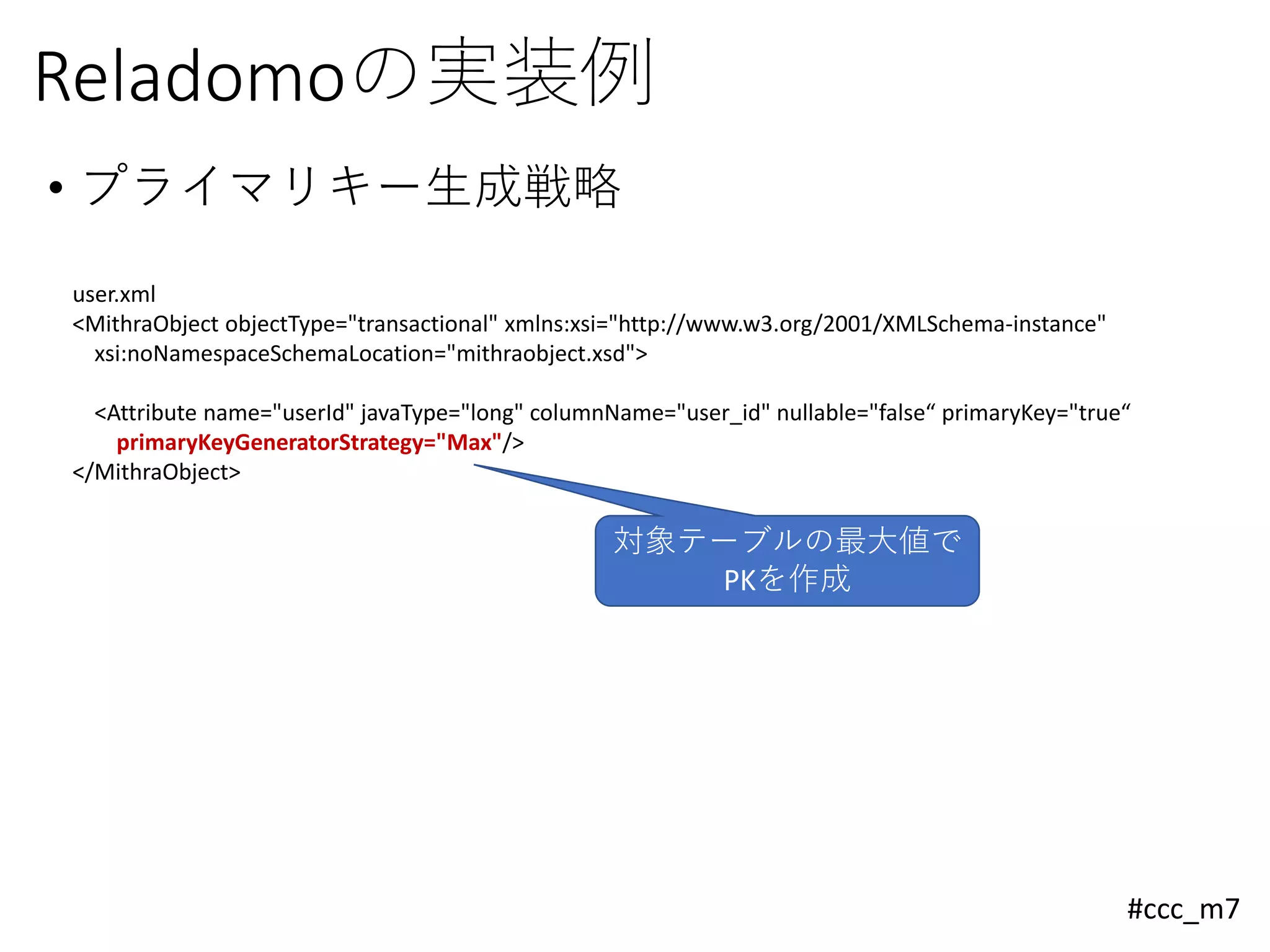 #ccc_m7
Reladomoの実装例
• プライマリキー生成戦略
user.xml
<MithraObject objectType="transactional" xmlns:xsi="http://www.w3.org/2001/XMLSchema-instance"
xsi:noNamespaceSchemaLocation="mithraobject.xsd">
<Attribute name="userId" javaType="long" columnName="user_id" nullable="false“ primaryKey="true“
primaryKeyGeneratorStrategy="Max"/>
</MithraObject>
対象テーブルの最大値で
PKを作成
 