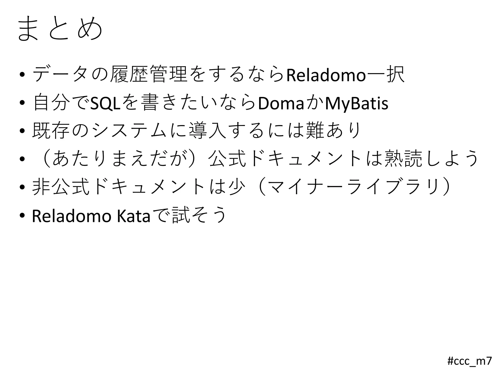 #ccc_m7
まとめ
• データの履歴管理をするならReladomo一択
• 自分でSQLを書きたいならDomaかMyBatis
• 既存のシステムに導入するには難あり
• （あたりまえだが）公式ドキュメントは熟読しよう
• 非公式ドキュメントは少（マイナーライブラリ）
• Reladomo Kataで試そう
 