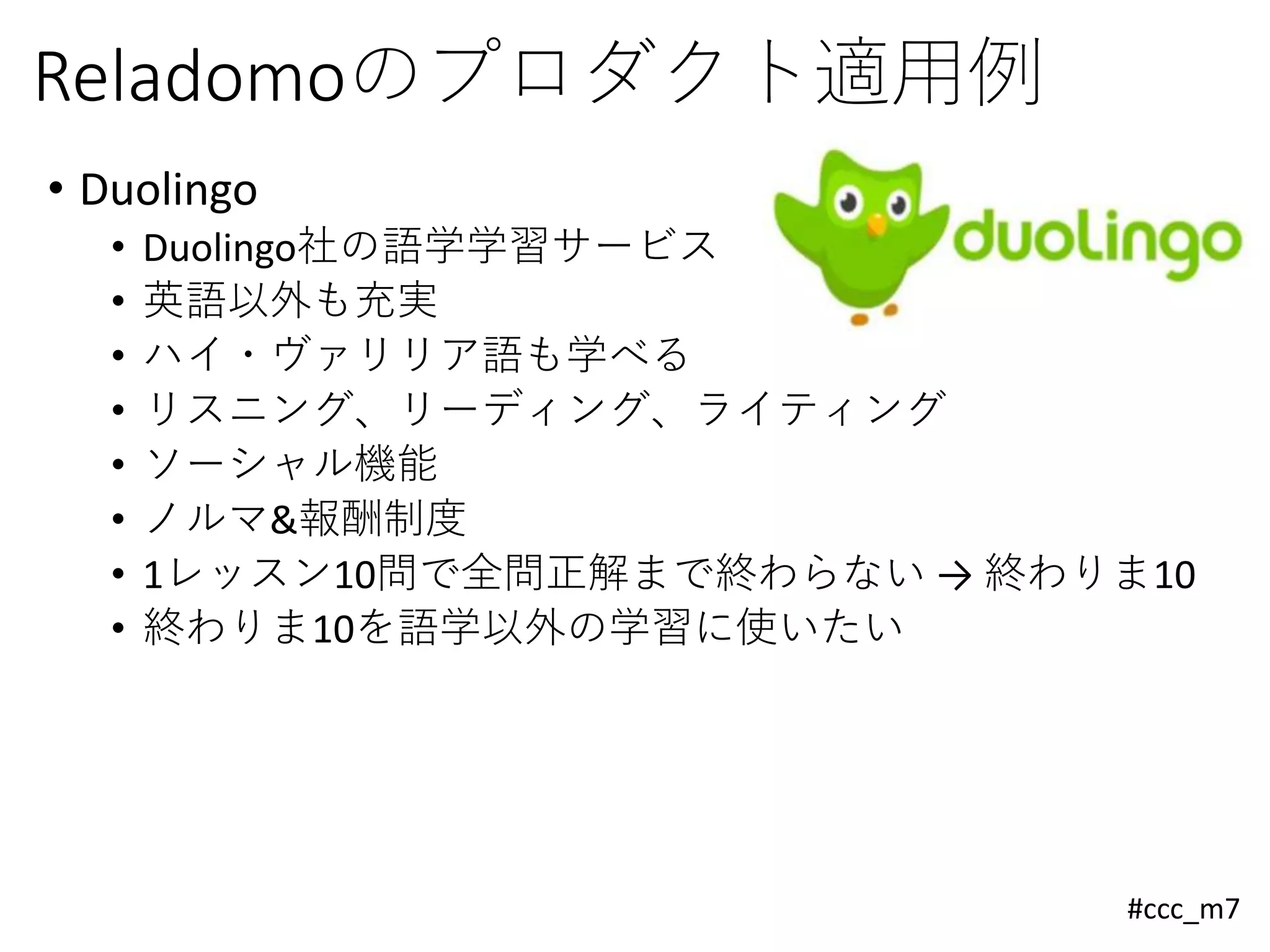 #ccc_m7
Reladomoのプロダクト適用例
• Duolingo
• Duolingo社の語学学習サービス
• 英語以外も充実
• ハイ・ヴァリリア語も学べる
• リスニング、リーディング、ライティング
• ソーシャル機能
• ノルマ&報酬制度
• 1レッスン10問で全問正解まで終わらない → 終わりま10
• 終わりま10を語学以外の学習に使いたい
 