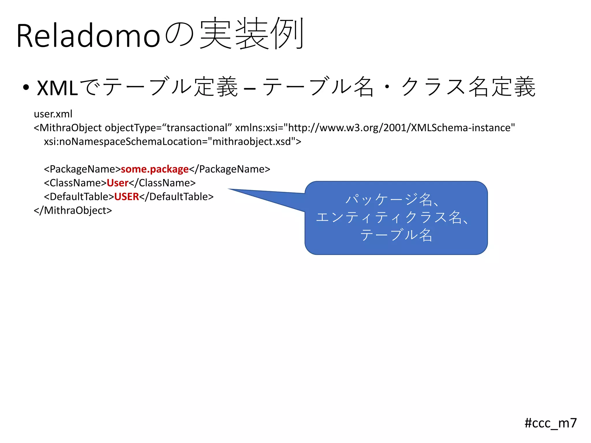 #ccc_m7
Reladomoの実装例
• XMLでテーブル定義 – テーブル名・クラス名定義
user.xml
<MithraObject objectType=“transactional” xmlns:xsi="http://www.w3.org/2001/XMLSchema-instance"
xsi:noNamespaceSchemaLocation="mithraobject.xsd">
<PackageName>some.package</PackageName>
<ClassName>User</ClassName>
<DefaultTable>USER</DefaultTable>
</MithraObject>
パッケージ名、
エンティティクラス名、
テーブル名
 
