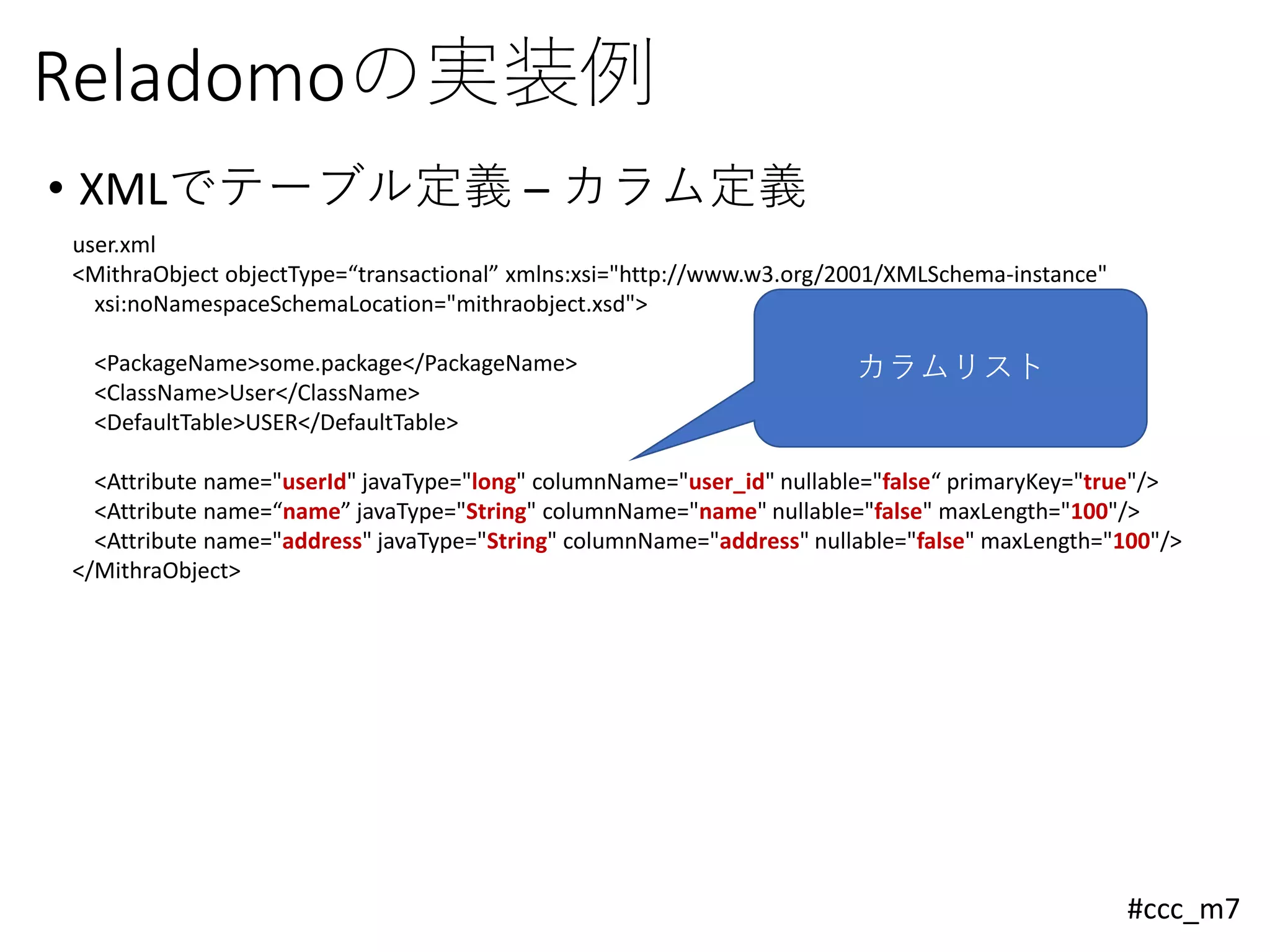 #ccc_m7
Reladomoの実装例
• XMLでテーブル定義 – カラム定義
user.xml
<MithraObject objectType=“transactional” xmlns:xsi="http://www.w3.org/2001/XMLSchema-instance"
xsi:noNamespaceSchemaLocation="mithraobject.xsd">
<PackageName>some.package</PackageName>
<ClassName>User</ClassName>
<DefaultTable>USER</DefaultTable>
<Attribute name="userId" javaType="long" columnName="user_id" nullable="false“ primaryKey="true"/>
<Attribute name=“name” javaType="String" columnName="name" nullable="false" maxLength="100"/>
<Attribute name="address" javaType="String" columnName="address" nullable="false" maxLength="100"/>
</MithraObject>
カラムリスト
 