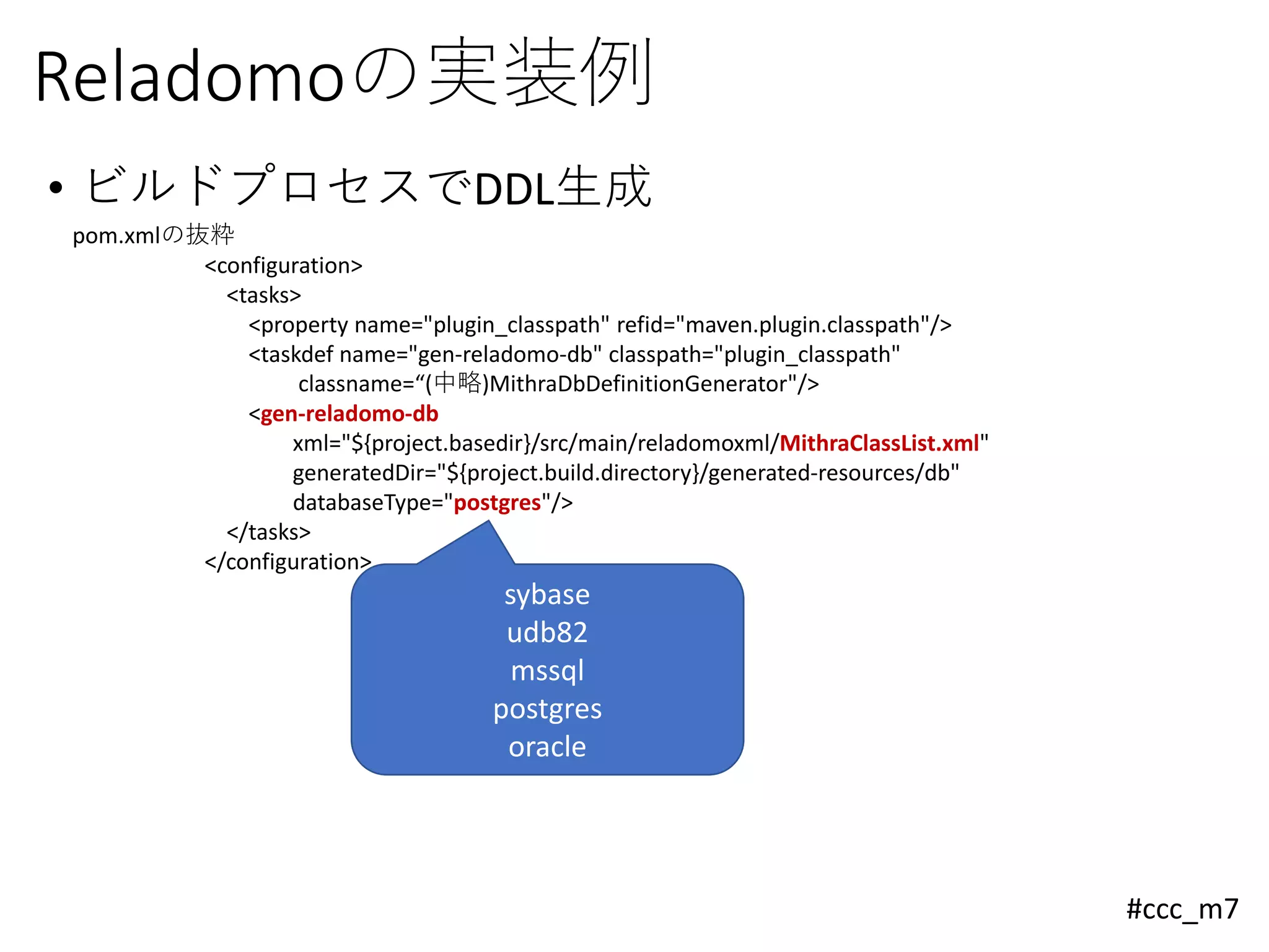 #ccc_m7
Reladomoの実装例
• ビルドプロセスでDDL生成
pom.xmlの抜粋
<configuration>
<tasks>
<property name="plugin_classpath" refid="maven.plugin.classpath"/>
<taskdef name="gen-reladomo-db" classpath="plugin_classpath"
classname=“(中略)MithraDbDefinitionGenerator"/>
<gen-reladomo-db
xml="${project.basedir}/src/main/reladomoxml/MithraClassList.xml"
generatedDir="${project.build.directory}/generated-resources/db"
databaseType="postgres"/>
</tasks>
</configuration>
sybase
udb82
mssql
postgres
oracle
 