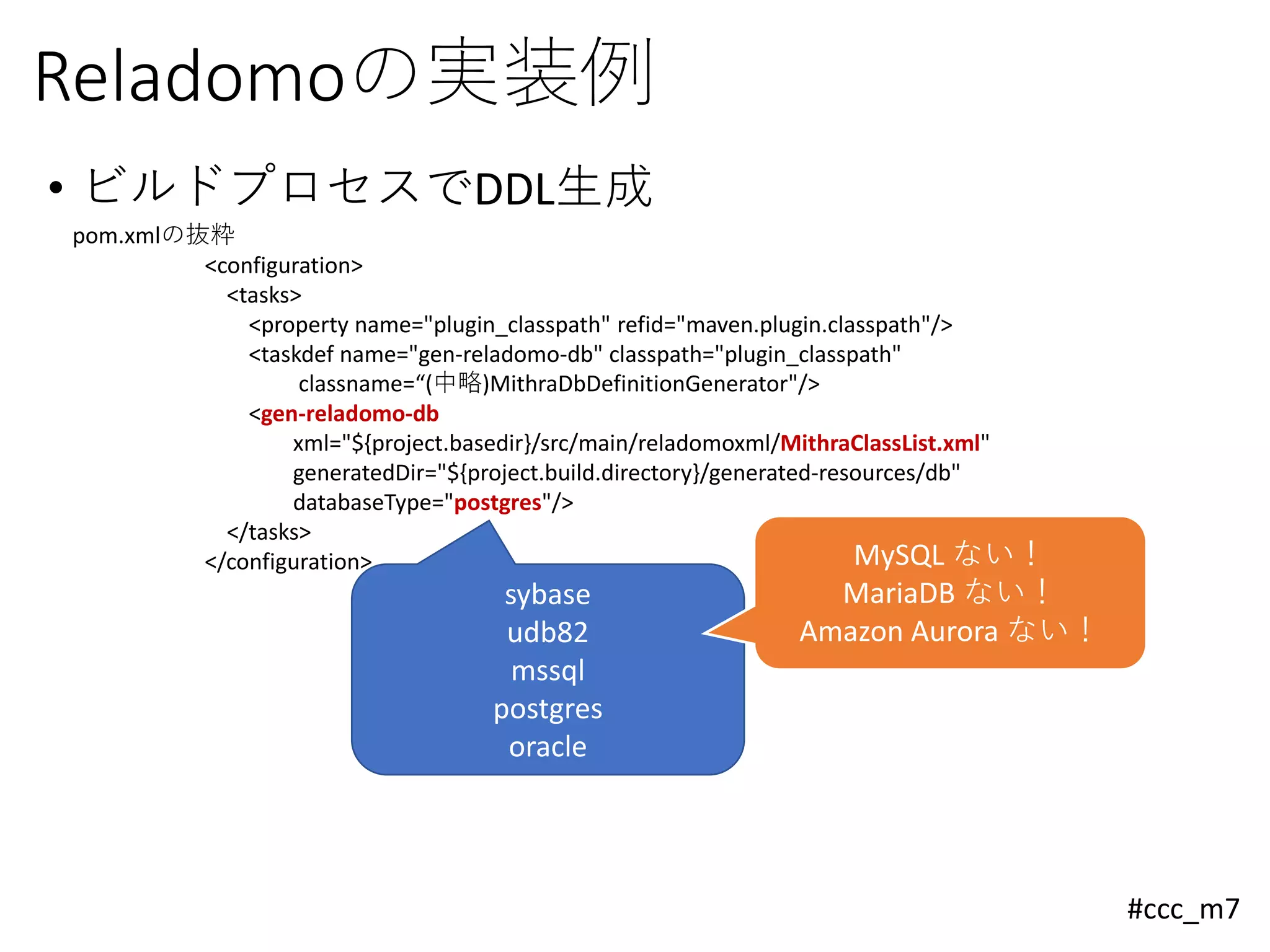 #ccc_m7
Reladomoの実装例
• ビルドプロセスでDDL生成
pom.xmlの抜粋
<configuration>
<tasks>
<property name="plugin_classpath" refid="maven.plugin.classpath"/>
<taskdef name="gen-reladomo-db" classpath="plugin_classpath"
classname=“(中略)MithraDbDefinitionGenerator"/>
<gen-reladomo-db
xml="${project.basedir}/src/main/reladomoxml/MithraClassList.xml"
generatedDir="${project.build.directory}/generated-resources/db"
databaseType="postgres"/>
</tasks>
</configuration>
sybase
udb82
mssql
postgres
oracle
MySQL ない！
MariaDB ない！
Amazon Aurora ない！
 