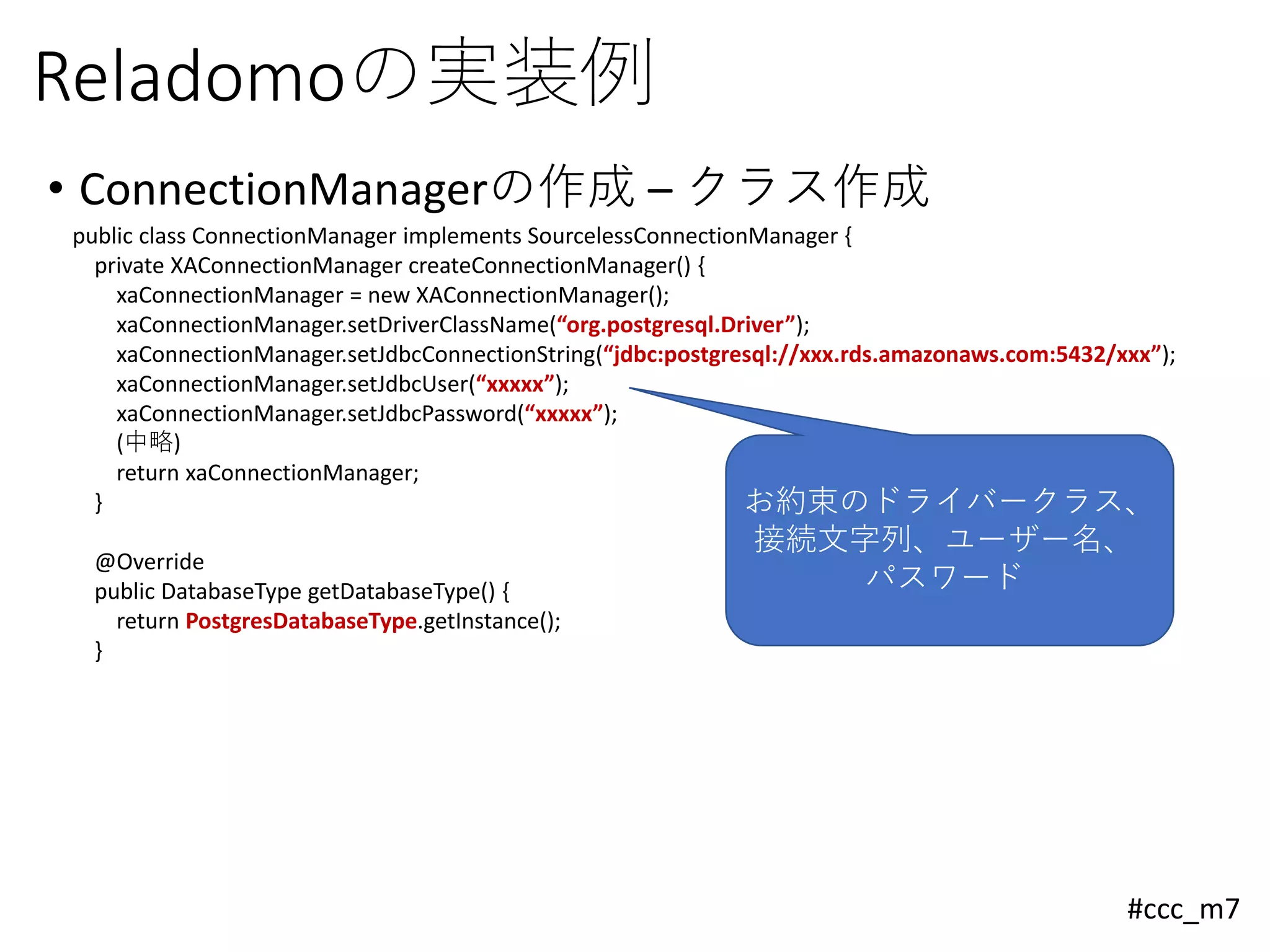 #ccc_m7
Reladomoの実装例
• ConnectionManagerの作成 – クラス作成
public class ConnectionManager implements SourcelessConnectionManager {
private XAConnectionManager createConnectionManager() {
xaConnectionManager = new XAConnectionManager();
xaConnectionManager.setDriverClassName(“org.postgresql.Driver”);
xaConnectionManager.setJdbcConnectionString(“jdbc:postgresql://xxx.rds.amazonaws.com:5432/xxx”);
xaConnectionManager.setJdbcUser(“xxxxx”);
xaConnectionManager.setJdbcPassword(“xxxxx”);
(中略)
return xaConnectionManager;
}
@Override
public DatabaseType getDatabaseType() {
return PostgresDatabaseType.getInstance();
}
お約束のドライバークラス、
接続文字列、ユーザー名、
パスワード
 