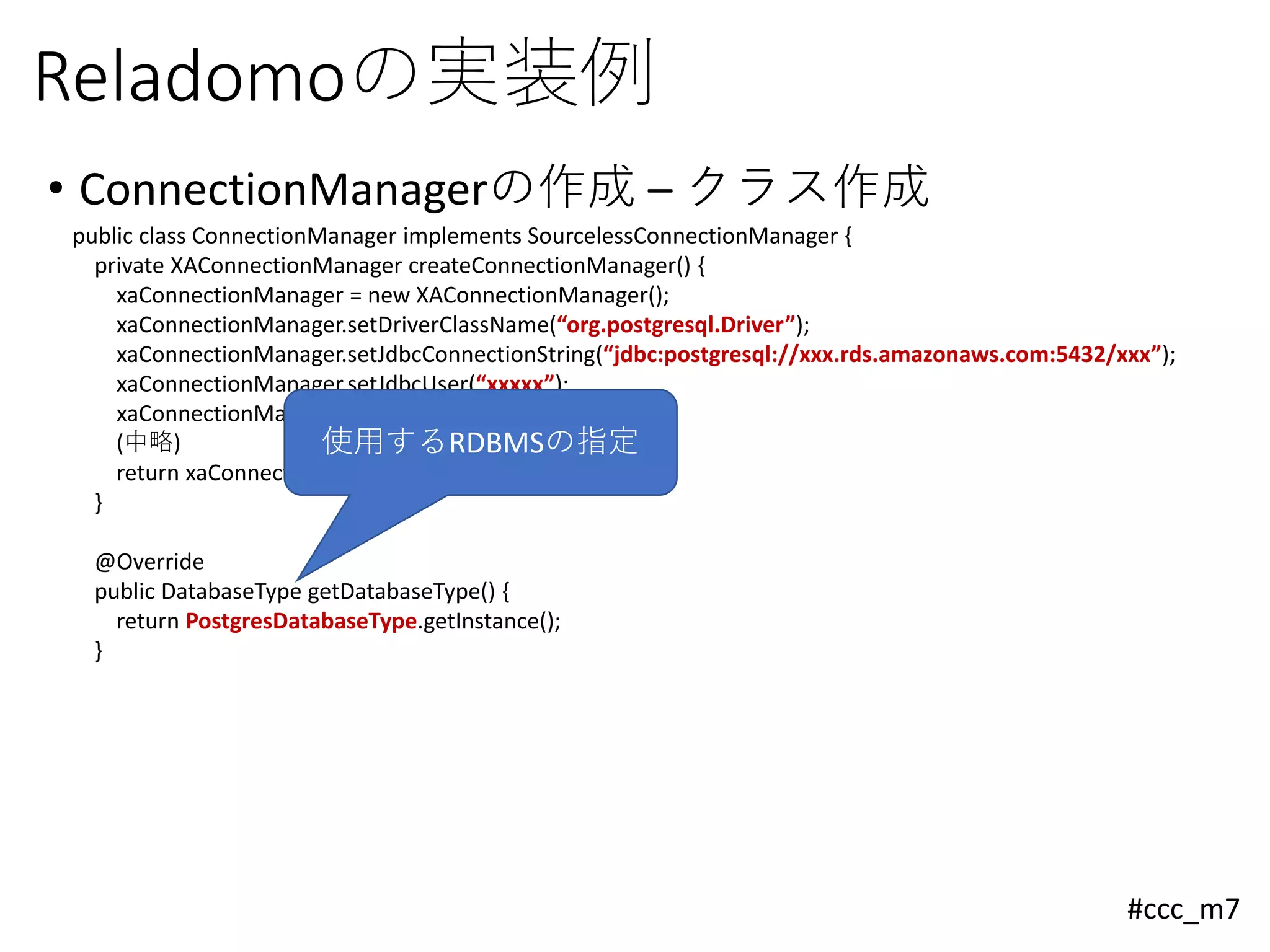 #ccc_m7
Reladomoの実装例
• ConnectionManagerの作成 – クラス作成
public class ConnectionManager implements SourcelessConnectionManager {
private XAConnectionManager createConnectionManager() {
xaConnectionManager = new XAConnectionManager();
xaConnectionManager.setDriverClassName(“org.postgresql.Driver”);
xaConnectionManager.setJdbcConnectionString(“jdbc:postgresql://xxx.rds.amazonaws.com:5432/xxx”);
xaConnectionManager.setJdbcUser(“xxxxx”);
xaConnectionManager.setJdbcPassword(“xxxxx”);
(中略)
return xaConnectionManager;
}
@Override
public DatabaseType getDatabaseType() {
return PostgresDatabaseType.getInstance();
}
使用するRDBMSの指定
 