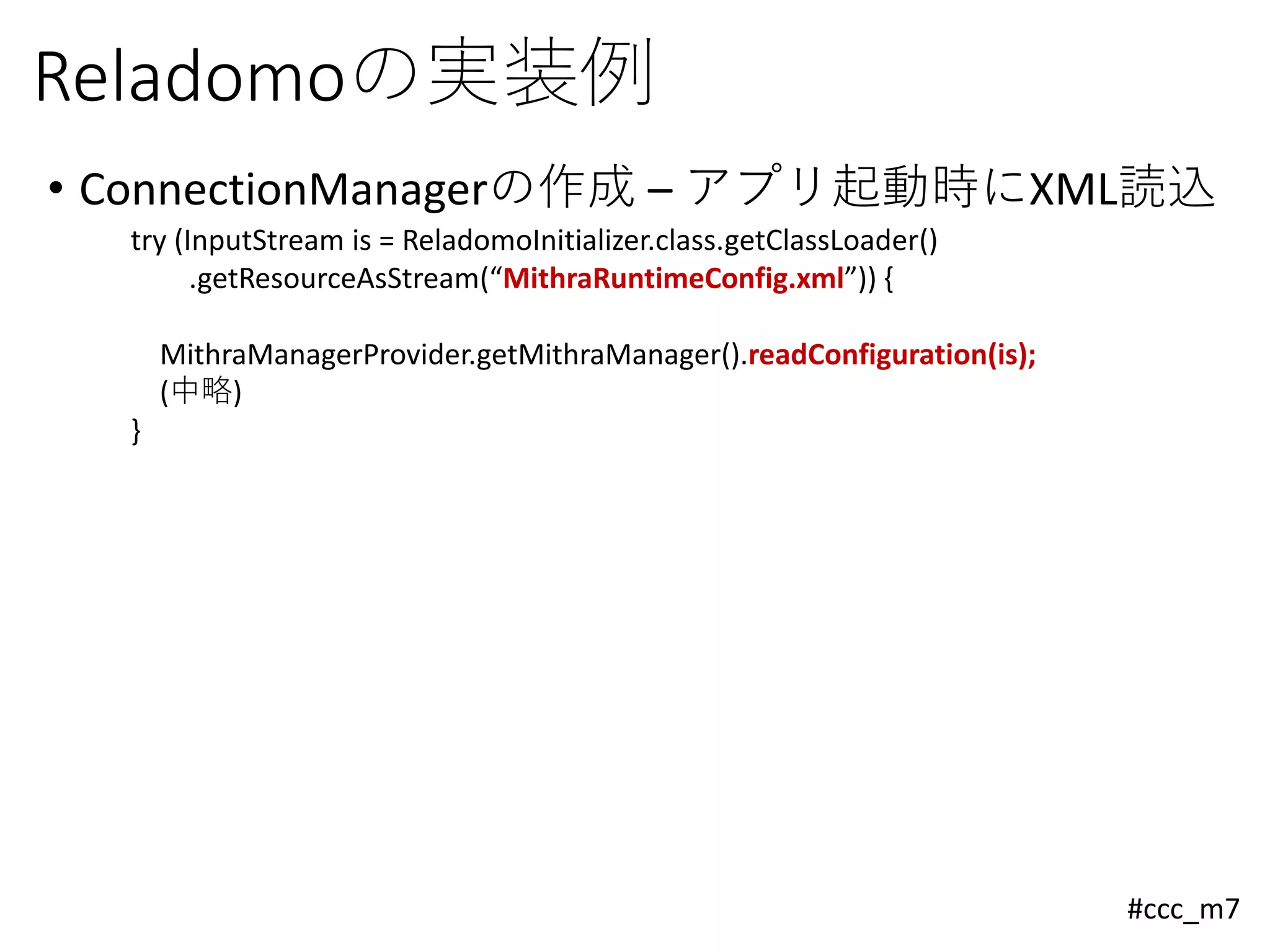 #ccc_m7
Reladomoの実装例
• ConnectionManagerの作成 – アプリ起動時にXML読込
try (InputStream is = ReladomoInitializer.class.getClassLoader()
.getResourceAsStream(“MithraRuntimeConfig.xml”)) {
MithraManagerProvider.getMithraManager().readConfiguration(is);
(中略)
}
 