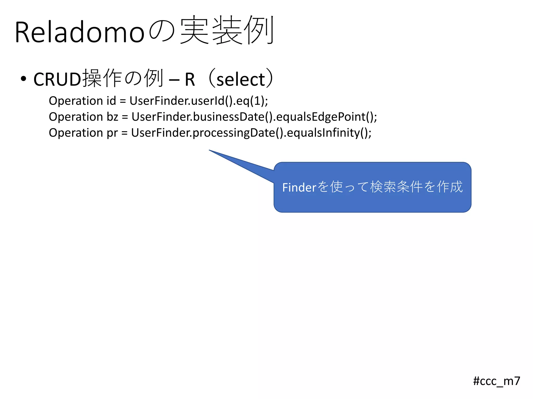 #ccc_m7
Reladomoの実装例
• CRUD操作の例 – R（select）
Operation id = UserFinder.userId().eq(1);
Operation bz = UserFinder.businessDate().equalsEdgePoint();
Operation pr = UserFinder.processingDate().equalsInfinity();
Finderを使って検索条件を作成
 
