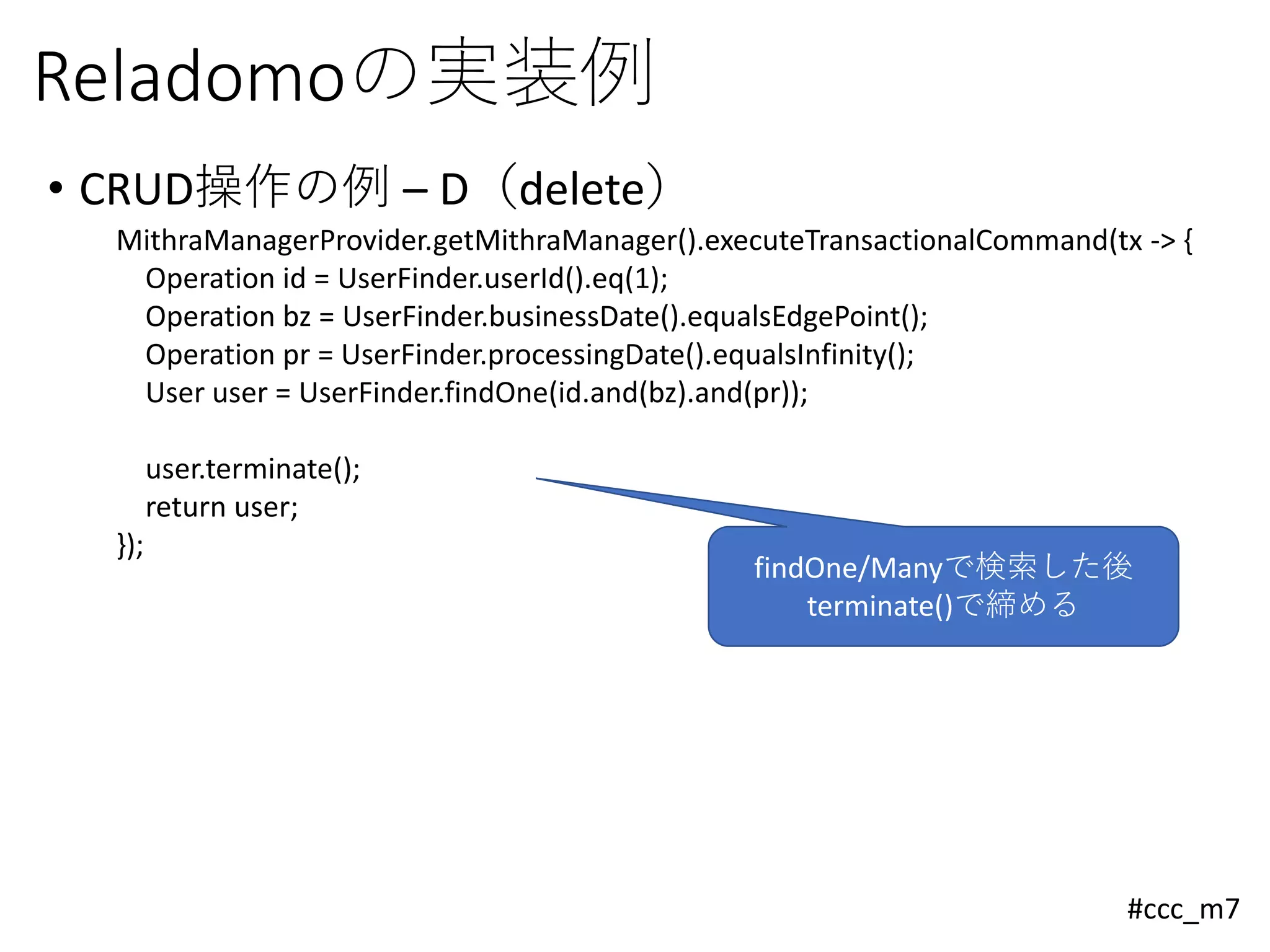 #ccc_m7
Reladomoの実装例
• CRUD操作の例 – D（delete）
MithraManagerProvider.getMithraManager().executeTransactionalCommand(tx -> {
Operation id = UserFinder.userId().eq(1);
Operation bz = UserFinder.businessDate().equalsEdgePoint();
Operation pr = UserFinder.processingDate().equalsInfinity();
User user = UserFinder.findOne(id.and(bz).and(pr));
user.terminate();
return user;
});
findOne/Manyで検索した後
terminate()で締める
 