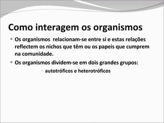 Como interagem os organismos Os organismos  relacionam-se entre si e estas relações reflectem os nichos que têm ou os papeis que cumprem na comunidade.  Os organismos dividem-se em dois grandes grupos: autotróficos e heterotróficos  