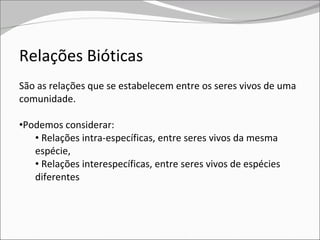 Relações Bióticas São as relações que se estabelecem entre os seres vivos de uma comunidade. Podemos considerar: Relações intra-específicas, entre seres vivos da mesma espécie,  Relações interespecíficas, entre seres vivos de espécies diferentes 