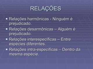 RELAÇÕES  Relações harmônicas - Ninguém é prejudicado. Relações desarmônicas – Alguém é prejudicado. Relações interespecíficas – Entre espécies diferentes. Relações intra-específicas – Dentro da mesma espécie. 