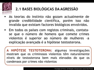  	
  	
  




       2.1 BASES BIOLÓGICAS DA AGRESSÃO

§  As teorias do instinto não gozam actualmente de
    grande credibilidade científica, porém isso não
    invalida que existam factores biológicos envolvidos.
§  Em todos os países com registos criminais, contata-
    se que o número de homens que comete crimes
    violentos é superior ao número de mulheres –a
    explicação avançada é a hipótese testosterona.

 A HIPÓTESE TESTOTERONA: algumas investigações
 mostram que os criminosos violentos têm naturalmente
 níveis de testosterona bem mais elevados do que os
 condenaos por crimes não violentos

                                          Psicologia	
  12º	
  Ano|	
  	
  As	
  Relações	
  Interpessoais|	
  Joana	
  Inês	
  Pontes	
  
 