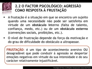  	
  	
  



       2.2 O FACTOR PSICOLÓGICO: AGRESSÃO
       COMO RESPOSTA À FRUSTAÇÃO
§  A frustação é a situação em que se encontra um sujeito
    quando uma necessidade não pode ser satisfeita em
    virtude de um obstáculo interno (falta de talento,
    confiança, medo, etc.) ou de um obstáculo externo
    (convenções sociais, proibições, etc.).
§  O nível de frustração depende da força da motivação e
    do grau de dificuldade do obstáculo a ultrapassar.

  FRUSTAÇÃO: é um tipo de acontecimento aversivo OU
  desagradável que pode conduzir à agressão se despertar
  emoções negativas em virtude da sua intensidade e do seu
  carácter relativamente injustificável.

                                           Psicologia	
  12º	
  Ano|	
  	
  As	
  Relações	
  Interpessoais|	
  Joana	
  Inês	
  Pontes	
  
 