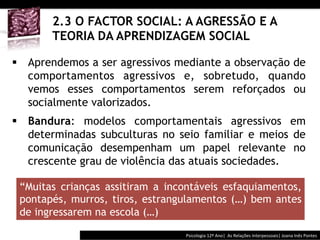  	
  	
  



       2.3 O FACTOR SOCIAL: A AGRESSÃO E A
       TEORIA DA APRENDIZAGEM SOCIAL

§  Aprendemos a ser agressivos mediante a observação de
    comportamentos agressivos e, sobretudo, quando
    vemos esses comportamentos serem reforçados ou
    socialmente valorizados.
§  Bandura: modelos comportamentais agressivos em
    determinadas subculturas no seio familiar e meios de
    comunicação desempenham um papel relevante no
    crescente grau de violência das atuais sociedades.

 “Muitas crianças assitiram a incontáveis esfaquiamentos,
 pontapés, murros, tiros, estrangulamentos (…) bem antes
 de ingressarem na escola (…)

                                           Psicologia	
  12º	
  Ano|	
  	
  As	
  Relações	
  Interpessoais|	
  Joana	
  Inês	
  Pontes	
  
 