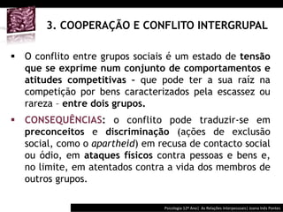  	
  	
  




       3. COOPERAÇÃO E CONFLITO INTERGRUPAL

§  O conflito entre grupos sociais é um estado de tensão
    que se exprime num conjunto de comportamentos e
    atitudes competitivas – que pode ter a sua raíz na
    competição por bens caracterizados pela escassez ou
    rareza – entre dois grupos.
§  CONSEQUÊNCIAS: o conflito pode traduzir-se em
    preconceitos e discriminação (ações de exclusão
    social, como o apartheid) em recusa de contacto social
    ou ódio, em ataques físicos contra pessoas e bens e,
    no limite, em atentados contra a vida dos membros de
    outros grupos.

                                           Psicologia	
  12º	
  Ano|	
  	
  As	
  Relações	
  Interpessoais|	
  Joana	
  Inês	
  Pontes	
  
 
