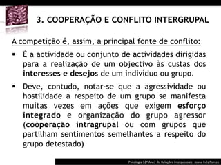  	
  	
  




      3. COOPERAÇÃO E CONFLITO INTERGRUPAL

A competição é, assim, a principal fonte de conflito:
§  É a actividade ou conjunto de actividades dirigidas
    para a realização de um objectivo às custas dos
    interesses e desejos de um indivíduo ou grupo.
§  Deve, contudo, notar-se que a agressividade ou
    hostilidade a respeito de um grupo se manifesta
    muitas vezes em ações que exigem esforço
    integrado e organização do grupo agressor
    (cooperação intragrupal ou com grupos que
    partilham sentimentos semelhantes a respeito do
    grupo detestado)

                                          Psicologia	
  12º	
  Ano|	
  	
  As	
  Relações	
  Interpessoais|	
  Joana	
  Inês	
  Pontes	
  
 