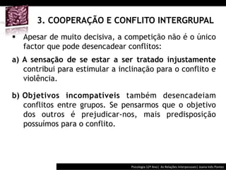  	
  	
  




       3. COOPERAÇÃO E CONFLITO INTERGRUPAL
§  Apesar de muito decisiva, a competição não é o único
    factor que pode desencadear conflitos:
a)  A sensação de se estar a ser tratado injustamente
    contribui para estimular a inclinação para o conflito e
    violência.

b)  Objetivos incompatíveis também desencadeiam
    conflitos entre grupos. Se pensarmos que o objetivo
    dos outros é prejudicar-nos, mais predisposição
    possuímos para o conflito.




                                           Psicologia	
  12º	
  Ano|	
  	
  As	
  Relações	
  Interpessoais|	
  Joana	
  Inês	
  Pontes	
  
 