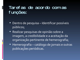 Tarefas de acordo com as funções: Dentro de pesquisa – Identificar possíveis públicos; Realizar pesquisas de opinião sobre a imagem, a credibilidade e a aceitação da organização pertinente de hemerografia; Hemerografia – catálogo de jornais e outras publicações periódicas. 