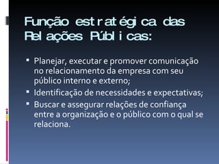 Função estratégica das Relações Públicas: Planejar, executar e promover comunicação no relacionamento da empresa com seu público interno e externo; Identificação de necessidades e expectativas; Buscar e assegurar relações de confiança entre a organização e o público com o qual se relaciona. 
