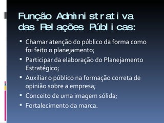 Função Administrativa das Relações Públicas: Chamar atenção do público da forma como foi feito o planejamento; Participar da elaboração do Planejamento Estratégico; Auxiliar o público na formação correta de opinião sobre a empresa; Conceito de uma imagem sólida; Fortalecimento da marca. 