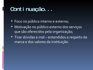 Continuação... Foco no público interno e externo; Motivação no público externo dos serviços que são oferecidos pela organização; Tirar dúvidas e mal – entendidos a respeito da marca e dos valores da instituição. 
