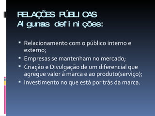 RELAÇÕES PÚBLICAS Algumas definições: Relacionamento com o público interno e externo; Empresas se mantenham no mercado; Criação e Divulgação de um diferencial que agregue valor à marca e ao produto(serviço); Investimento no que está por trás da marca. 
