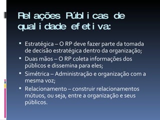 Relações Públicas de qualidade efetiva: Estratégica – O RP deve fazer parte da tomada de decisão estratégica dentro da organização; Duas mãos – O RP coleta informações dos públicos e dissemina para eles; Simétrica – Administração e organização com a mesma voz; Relacionamento – construir relacionamentos mútuos, ou seja, entre a organização e seus públicos. 