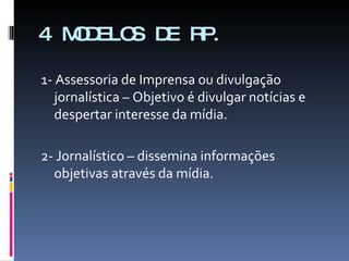 4 MODELOS DE RP. 1- Assessoria de Imprensa ou divulgação jornalística – Objetivo é divulgar notícias e despertar interesse da mídia. 2- Jornalístico – dissemina informações objetivas através da mídia. 