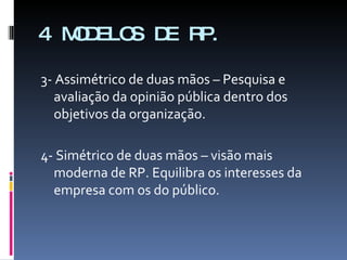 3- Assimétrico de duas mãos – Pesquisa e avaliação da opinião pública dentro dos objetivos da organização. 4- Simétrico de duas mãos – visão mais moderna de RP. Equilibra os interesses da empresa com os do público. 4 MODELOS DE RP. 