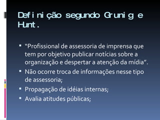Definição segundo Grunig e Hunt. “ Profissional de assessoria de imprensa que tem por objetivo publicar notícias sobre a organização e despertar a atenção da mídia”. Não ocorre troca de informações nesse tipo de assessoria; Propagação de idéias internas; Avalia atitudes públicas; 