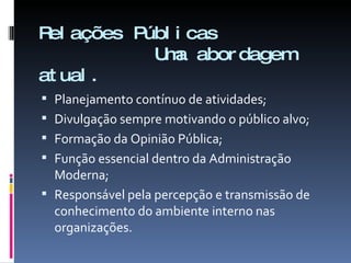 Relações Públicas    Uma abordagem atual. Planejamento contínuo de atividades; Divulgação sempre motivando o público alvo; Formação da Opinião Pública; Função essencial dentro da Administração Moderna; Responsável pela percepção e transmissão de conhecimento do ambiente interno nas organizações. 