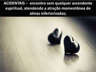 ACIDENTAIS – encontro sem qualquer ascendente
espiritual, atendendo a atração momentânea de
almas inferiorizadas;
 