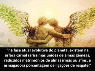 "na fase atual evolutiva do planeta, existem na
esfera carnal raríssimas uniões de almas gêmeas,
reduzidos matrimônios de almas irmãs ou afins, e
esmagadora porcentagem de ligações de resgate.”
 