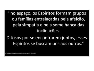 “ no espaço, os Espíritos formam grupos
ou famílias entrelaçadas pela afeição,
pela simpatia e pela semelhança das
inclinações.
Ditosos por se encontrarem juntos, esses
Espíritos se buscam uns aos outros.”
O evangelho segundo o Espiritismo, cap. IV, item 18
 