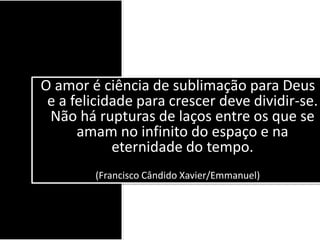 O amor é ciência de sublimação para Deus
e a felicidade para crescer deve dividir-se.
Não há rupturas de laços entre os que se
amam no infinito do espaço e na
eternidade do tempo.
(Francisco Cândido Xavier/Emmanuel)
 