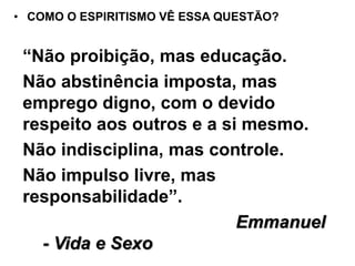 • COMO O ESPIRITISMO VÊ ESSA QUESTÃO?
“Não proibição, mas educação.
Não abstinência imposta, mas
emprego digno, com o devido
respeito aos outros e a si mesmo.
Não indisciplina, mas controle.
Não impulso livre, mas
responsabilidade”.
Emmanuel
- Vida e Sexo
 
