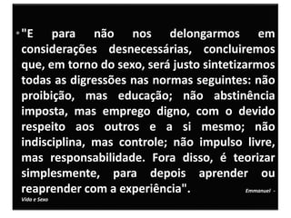 •"E para não nos delongarmos em
considerações desnecessárias, concluiremos
que, em torno do sexo, será justo sintetizarmos
todas as digressões nas normas seguintes: não
proibição, mas educação; não abstinência
imposta, mas emprego digno, com o devido
respeito aos outros e a si mesmo; não
indisciplina, mas controle; não impulso livre,
mas responsabilidade. Fora disso, é teorizar
simplesmente, para depois aprender ou
reaprender com a experiência". Emmanuel -
Vida e Sexo
 