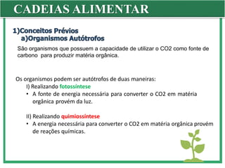 CADEIAS ALIMENTAR
São organismos que possuem a capacidade de utilizar o CO2 como fonte de
carbono para produzir matéria orgânica.
Os organismos podem ser autótrofos de duas maneiras:
I) Realizando fotossíntese
• A fonte de energia necessária para converter o CO2 em matéria
orgânica provém da luz.
II) Realizando quimiossíntese
• A energia necessária para converter o CO2 em matéria orgânica provém
de reações químicas.
 