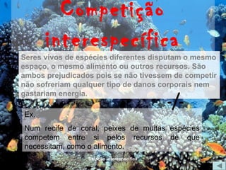 Competição
      interespecífica
Seres vivos de espécies diferentes disputam o mesmo
espaço, o mesmo alimento ou outros recursos. São
ambos prejudicados pois se não tivessem de competir
não sofreriam qualquer tipo de danos corporais nem

                                           -/-
gastariam energia.

Ex.
Num recife de coral, peixes de muitas espécies
competem entre si pelos recursos de que
necessitam, como o alimento.
                 Relação interespecífica
 