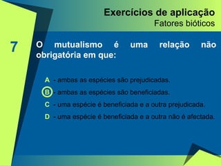 Exercícios de aplicação Fatores bióticos 7 O mutualismo é uma relação não obrigatória em que: A   - ambas as espécies são prejudicadas. B  - ambas as espécies são beneficiadas. C  - uma espécie é beneficiada e a outra prejudicada. D  - uma espécie é beneficiada e a outra não é afectada. 