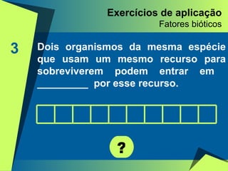 Exercícios de aplicação Fatores bióticos 3 Dois organismos da mesma espécie que usam um mesmo recurso para sobreviverem podem entrar em  _________  por esse recurso. ? 