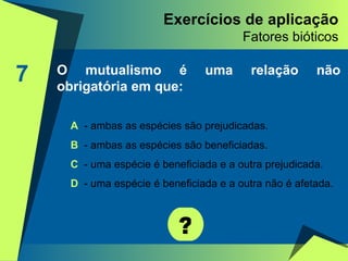 Exercícios de aplicação Fatores bióticos 7 O mutualismo é uma relação não obrigatória em que: ? A   - ambas as espécies são prejudicadas. B  - ambas as espécies são beneficiadas. C  - uma espécie é beneficiada e a outra prejudicada. D  - uma espécie é beneficiada e a outra não é afetada. 