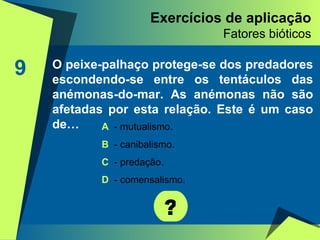 Exercícios de aplicação Fatores bióticos 9 O peixe-palhaço protege-se dos predadores escondendo-se entre os tentáculos das anémonas-do-mar. As anémonas não são afetadas por esta relação. Este é um caso de… ? A   - mutualismo. B  - canibalismo. C  - predação. D  - comensalismo. 