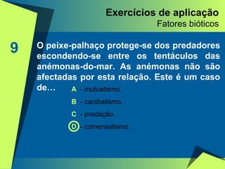 Exercícios de aplicação Fatores bióticos 9 O peixe-palhaço protege-se dos predadores escondendo-se entre os tentáculos das anémonas-do-mar. As anémonas não são afectadas por esta relação. Este é um caso de… A   - mutualismo. B  - canibalismo. C  - predação. D  - comensalismo. 