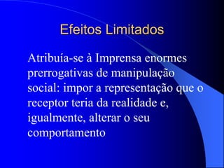 Efeitos Limitados
Atribuía-se à Imprensa enormes
prerrogativas de manipulação
social: impor a representação que o
receptor teria da realidade e,
igualmente, alterar o seu
comportamento
 