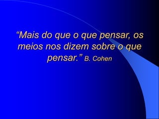 “Mais do que o que pensar, os
meios nos dizem sobre o que
pensar.” B. Cohen
 