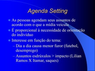 Agenda Setting
 As pessoas agendam seus assuntos de
acordo com o que a mídia veicula
 É proporcional à necessidade de orientação
do indivíduo
 Interesse em função do tema:
– Dia a dia causa menor furor (futebol,
desemprego)
– Assuntos esdrúxulos > impacto (Lilian
Ramos X Itamar, saques)
 