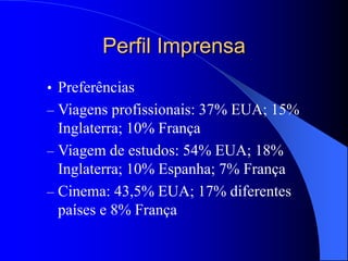 Perfil Imprensa
• Preferências
– Viagens profissionais: 37% EUA; 15%
Inglaterra; 10% França
– Viagem de estudos: 54% EUA; 18%
Inglaterra; 10% Espanha; 7% França
– Cinema: 43,5% EUA; 17% diferentes
países e 8% França
 