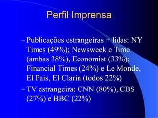 Perfil Imprensa
– Publicações estrangeiras + lidas: NY
Times (49%); Newsweek e Time
(ambas 38%), Economist (33%);
Financial Times (24%) e Le Monde,
El País, El Clarín (todos 22%)
– TV estrangeira: CNN (80%), CBS
(27%) e BBC (22%)
 