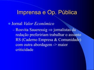 Imprensa e Op. Pública
 Jornal Valor Econômico
– Rosvita Saueressig  jornalistas da
redação prefeririam trabalhar o assunto
RS (Caderno Empresa & Comunidade)
com outra abordagem -> maior
criticidade
 